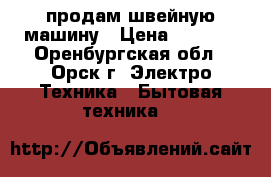 продам швейную машину › Цена ­ 1 000 - Оренбургская обл., Орск г. Электро-Техника » Бытовая техника   